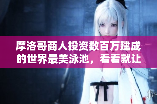 摩洛哥商人投资数百万建成的世界最美泳池，看看就让人心动！