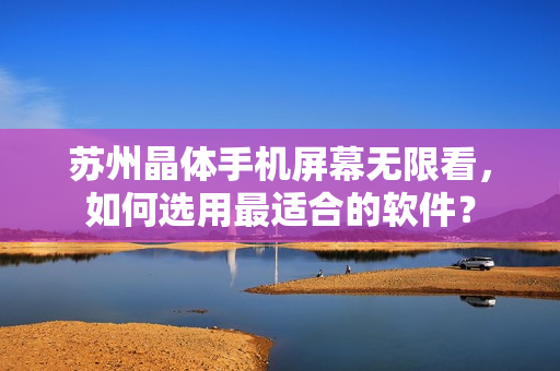 苏州晶体手机屏幕无限看，如何选用最适合的软件？