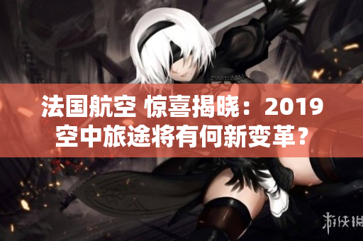 法国航空 惊喜揭晓：2019空中旅途将有何新变革？