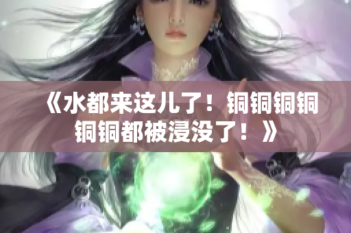 《水都来这儿了！铜铜铜铜铜铜都被浸没了！》