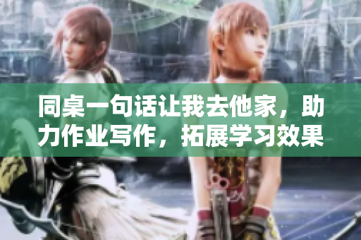 同桌一句话让我去他家，助力作业写作，拓展学习效果！