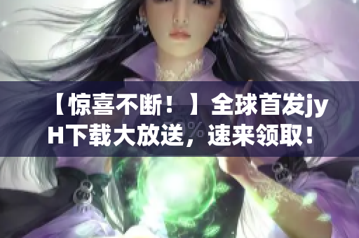 【惊喜不断！】全球首发jyH下载大放送，速来领取！