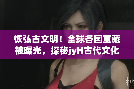 恢弘古文明！全球各国宝藏被曝光，探秘jyH古代文化