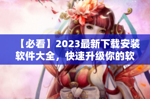 【必看】2023最新下载安装软件大全，快速升级你的软件库！