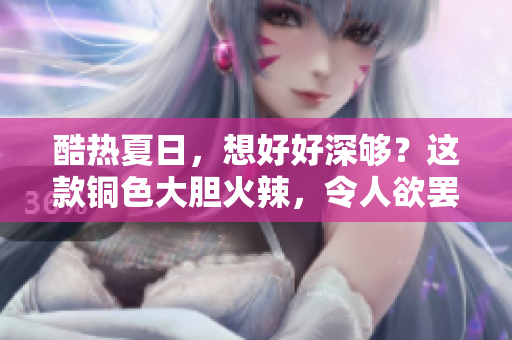 酷热夏日，想好好深够？这款铜色大胆火辣，令人欲罢不能！