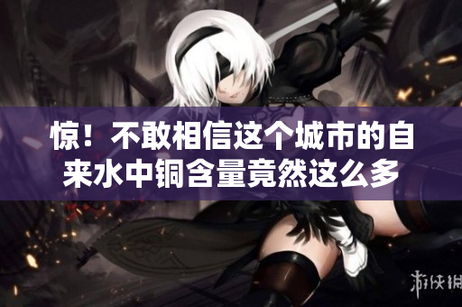 惊！不敢相信这个城市的自来水中铜含量竟然这么多