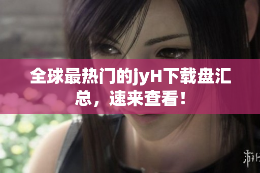 全球最热门的jyH下载盘汇总，速来查看！