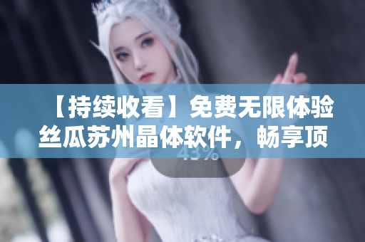 【持续收看】免费无限体验丝瓜苏州晶体软件，畅享顶级体验