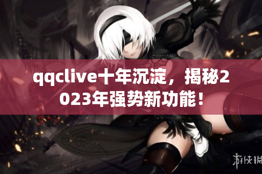 qqclive十年沉淀，揭秘2023年强势新功能！