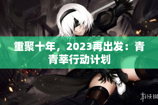 重聚十年，2023再出发：青青莘行动计划