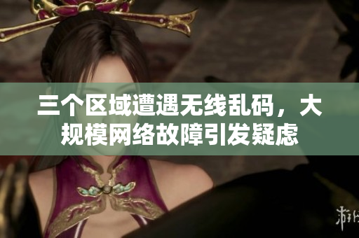 三个区域遭遇无线乱码，大规模网络故障引发疑虑