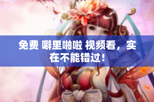 免费 噼里啪啦 视频看，实在不能错过！