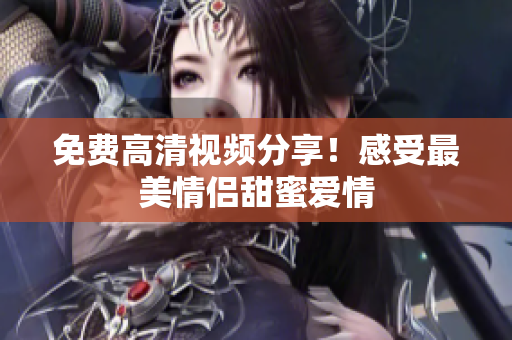 免费高清视频分享！感受最美情侣甜蜜爱情