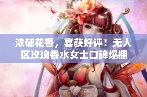 浓郁花香，喜获好评！无人区玫瑰香水女士口碑爆棚