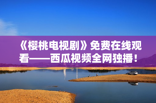 《樱桃电视剧》免费在线观看——西瓜视频全网独播！