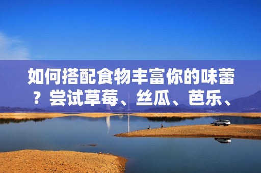 如何搭配食物丰富你的味蕾？尝试草莓、丝瓜、芭乐、鸭脖和奶茶的完美组合！