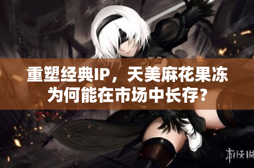 重塑经典IP，天美麻花果冻为何能在市场中长存？