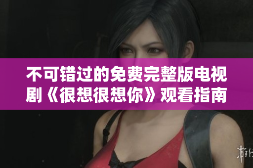 不可错过的免费完整版电视剧《很想很想你》观看指南