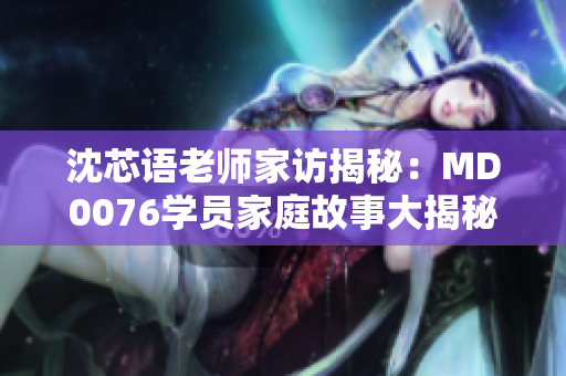 沈芯语老师家访揭秘：MD0076学员家庭故事大揭秘