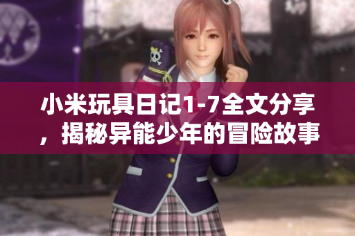 小米玩具日记1-7全文分享，揭秘异能少年的冒险故事