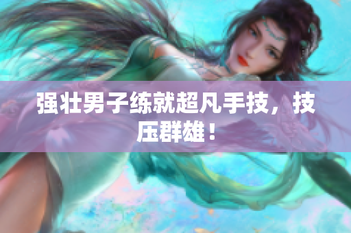 强壮男子练就超凡手技，技压群雄！