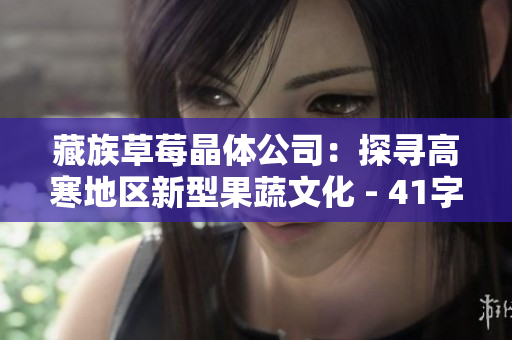 藏族草莓晶体公司：探寻高寒地区新型果蔬文化 - 41字
