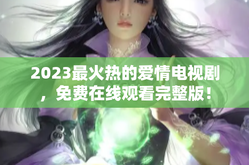 2023最火热的爱情电视剧，免费在线观看完整版！