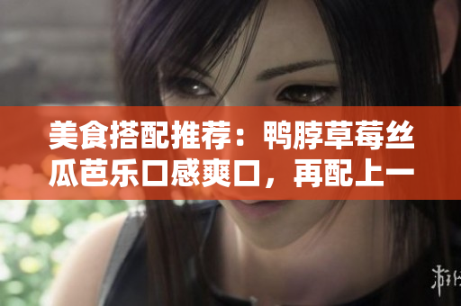 美食搭配推荐：鸭脖草莓丝瓜芭乐口感爽口，再配上一份奶茶，绝配美味！