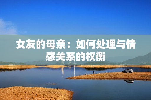 女友的母亲：如何处理与情感关系的权衡