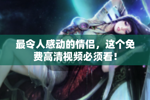 最令人感动的情侣，这个免费高清视频必须看！