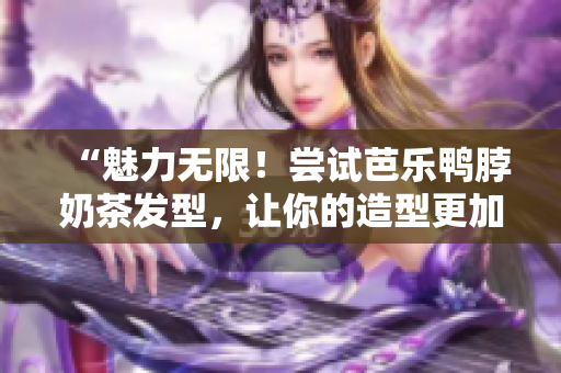 “魅力无限！尝试芭乐鸭脖奶茶发型，让你的造型更加时尚”