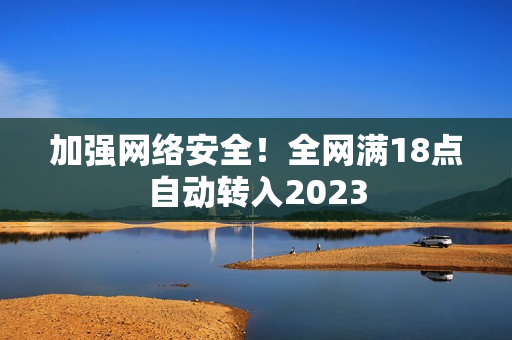 加强网络安全！全网满18点自动转入2023
