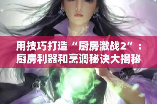 用技巧打造“厨房激战2”：厨房利器和烹调秘诀大揭秘