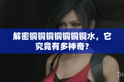 解密铜铜铜铜铜铜铜水，它究竟有多神奇？