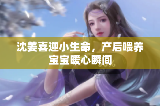 沈姜喜迎小生命，产后喂养宝宝暖心瞬间