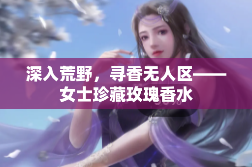 深入荒野，寻香无人区——女士珍藏玫瑰香水