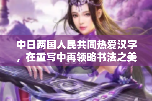 中日两国人民共同热爱汉字，在重写中再领略书法之美