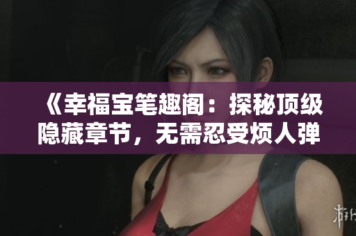 《幸福宝笔趣阁：探秘顶级隐藏章节，无需忍受烦人弹窗》
