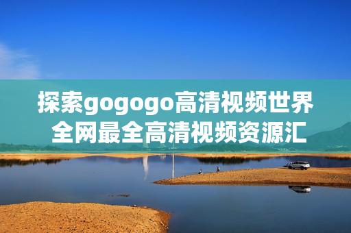 探索gogogo高清视频世界 全网最全高清视频资源汇总