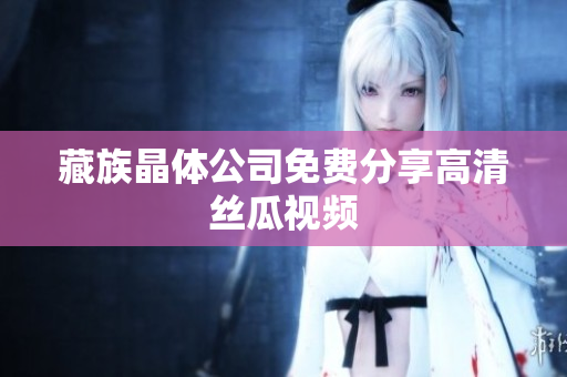 藏族晶体公司免费分享高清丝瓜视频
