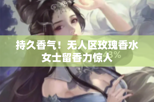 持久香气！无人区玫瑰香水女士留香力惊人