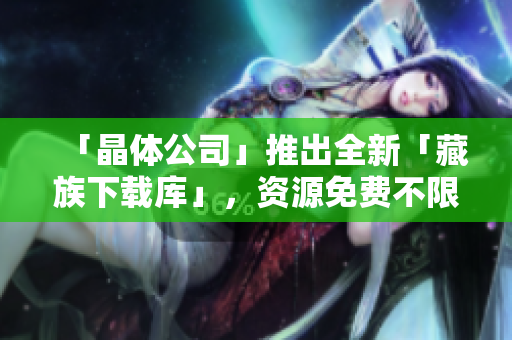 「晶体公司」推出全新「藏族下载库」，资源免费不限下载！