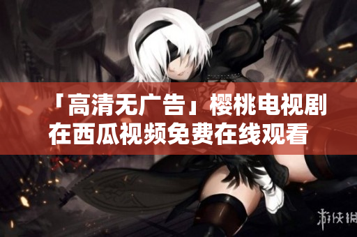 「高清无广告」樱桃电视剧在西瓜视频免费在线观看