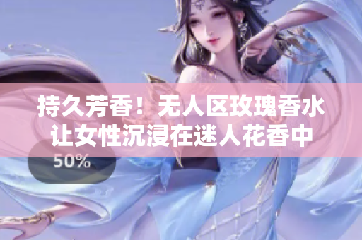 持久芳香！无人区玫瑰香水让女性沉浸在迷人花香中