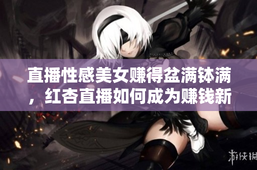 直播性感美女赚得盆满钵满，红杏直播如何成为赚钱新方式？