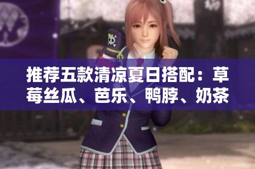 推荐五款清凉夏日搭配：草莓丝瓜、芭乐、鸭脖、奶茶和这些美食