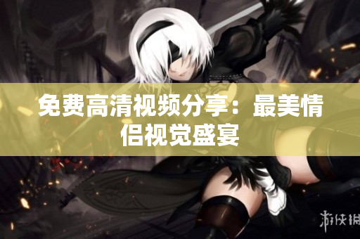 免费高清视频分享：最美情侣视觉盛宴