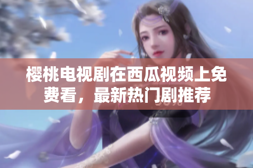 樱桃电视剧在西瓜视频上免费看，最新热门剧推荐