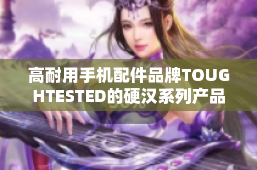 高耐用手机配件品牌TOUGHTESTED的硬汉系列产品