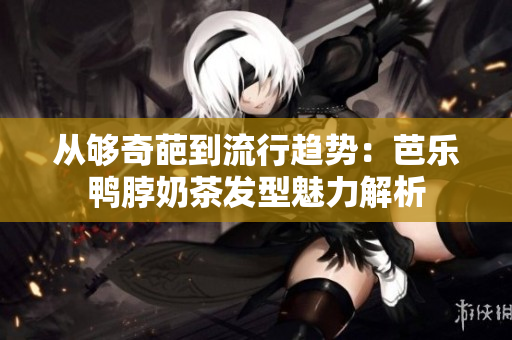从够奇葩到流行趋势：芭乐鸭脖奶茶发型魅力解析